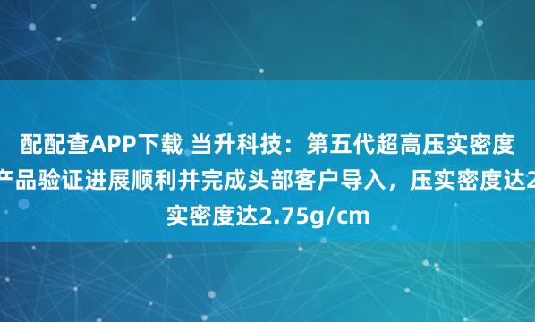 配配查APP下载 当升科技：第五代超高压实密度磷酸铁锂产品验证进展顺利并完成头部客户导入，压实密度达2.75g/cm
