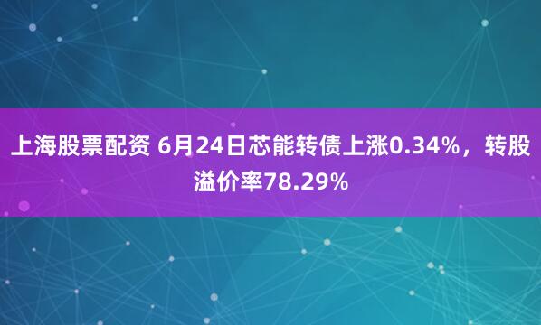上海股票配资 6月24日芯能转债上涨0.34%，转股溢价率78.29%