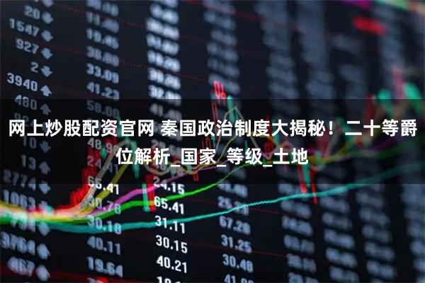 网上炒股配资官网 秦国政治制度大揭秘！二十等爵位解析_国家_等级_土地