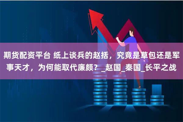 期货配资平台 纸上谈兵的赵括，究竟是草包还是军事天才，为何能取代廉颇？_赵国_秦国_长平之战