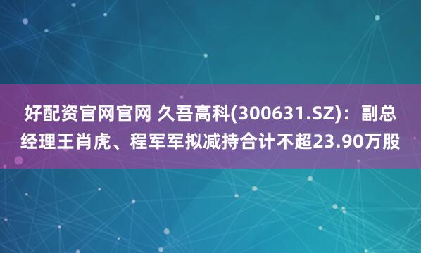 好配资官网官网 久吾高科(300631.SZ)：副总经理王肖虎、程军军拟减持合计不超23.90万股
