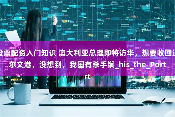 股票配资入门知识 澳大利亚总理即将访华，想要收回达尔文港，没想到，我国有杀手锏_his_the_Port