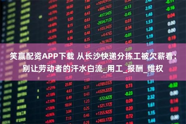 笑赢配资APP下载 从长沙快递分拣工被欠薪看：别让劳动者的汗水白流_用工_报酬_维权