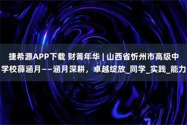 捷希源APP下载 财菁年华 | 山西省忻州市高级中学校薛涵月——涵月深耕，卓越绽放_同学_实践_能力