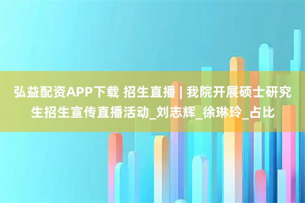 弘益配资APP下载 招生直播 | 我院开展硕士研究生招生宣传直播活动_刘志辉_徐琳玲_占比