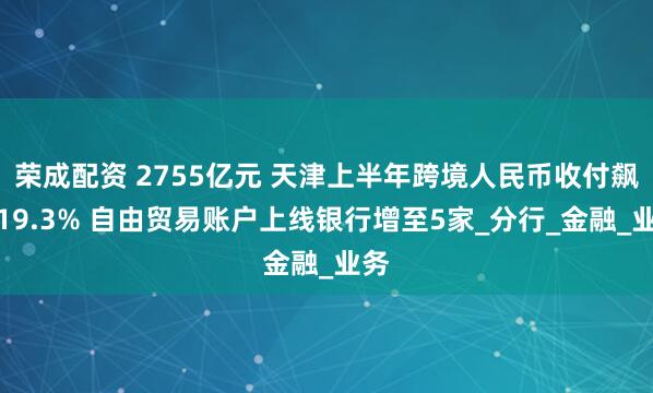 荣成配资 2755亿元 天津上半年跨境人民币收付飙升19.3% 自由贸易账户上线银行增至5家_分行_金融_业务