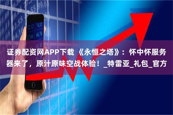 证券配资网APP下载 《永恒之塔》：怀中怀服务器来了，原汁原味空战体验！_特雷亚_礼包_官方