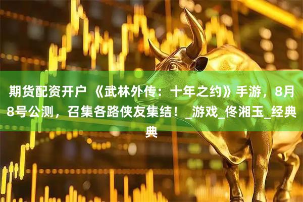 期货配资开户 《武林外传：十年之约》手游，8月8号公测，召集各路侠友集结！_游戏_佟湘玉_经典