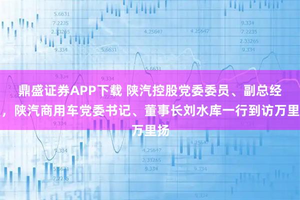 鼎盛证券APP下载 陕汽控股党委委员、副总经理，陕汽商用车党委书记、董事长刘水库一行到访万里扬