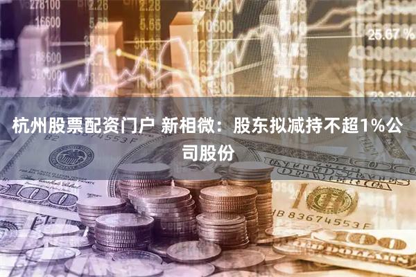 杭州股票配资门户 新相微：股东拟减持不超1%公司股份