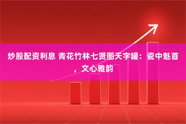 炒股配资利息 青花竹林七贤图天字罐：瓷中魁首，文心雅韵