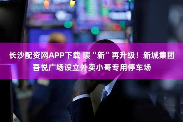 长沙配资网APP下载 暖“新”再升级！新城集团吾悦广场设立外卖小哥专用停车场