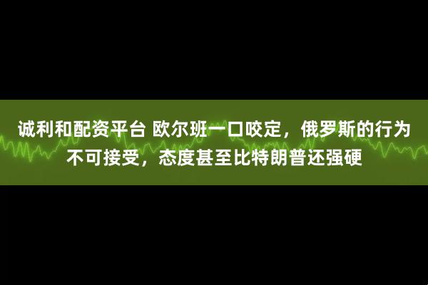 诚利和配资平台 欧尔班一口咬定，俄罗斯的行为不可接受，态度甚至比特朗普还强硬