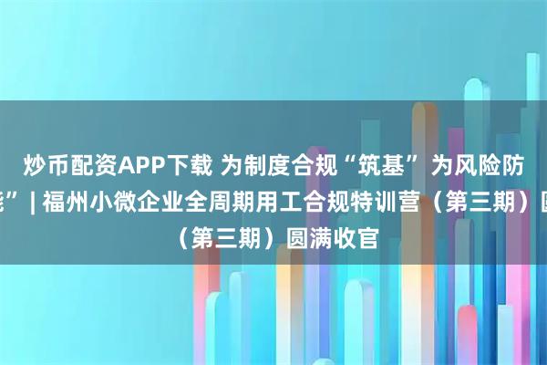 炒币配资APP下载 为制度合规“筑基” 为风险防控“赋能” | 福州小微企业全周期用工合规特训营（第三期）圆满收官