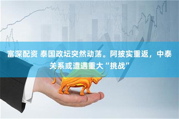 富深配资 泰国政坛突然动荡。阿披实重返，中泰关系或遭遇重大“挑战”