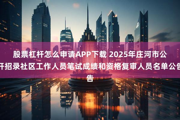 股票杠杆怎么申请APP下载 2025年庄河市公开招录社区工作人员笔试成绩和资格复审人员名单公告