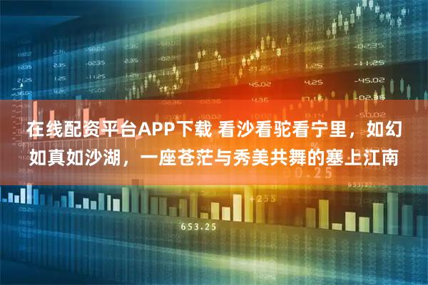 在线配资平台APP下载 看沙看驼看宁里，如幻如真如沙湖，一座苍茫与秀美共舞的塞上江南