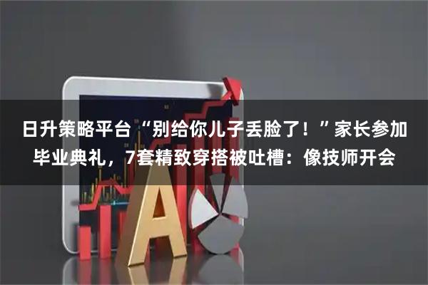 日升策略平台 “别给你儿子丢脸了！”家长参加毕业典礼，7套精致穿搭被吐槽：像技师开会