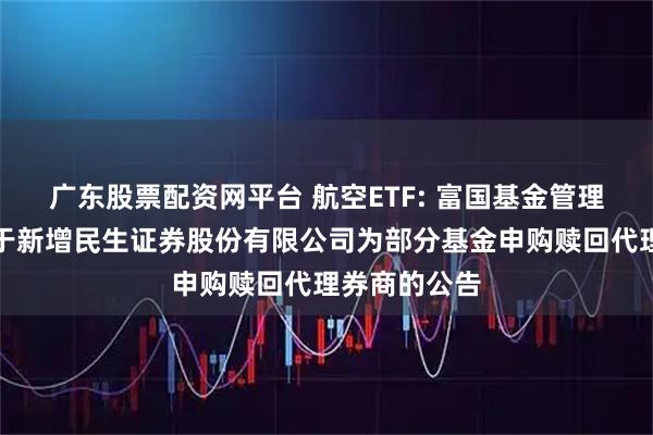 广东股票配资网平台 航空ETF: 富国基金管理有限公司关于新增民生证券股份有限公司为部分基金申购赎回代理券商的公告