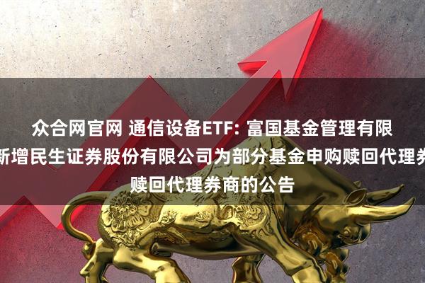 众合网官网 通信设备ETF: 富国基金管理有限公司关于新增民生证券股份有限公司为部分基金申购赎回代理券商的公告