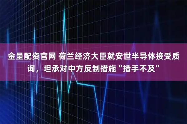 金呈配资官网 荷兰经济大臣就安世半导体接受质询，坦承对中方反制措施“措手不及”