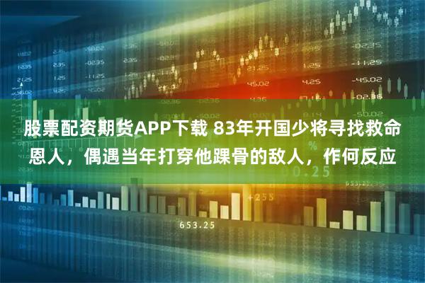 股票配资期货APP下载 83年开国少将寻找救命恩人，偶遇当年打穿他踝骨的敌人，作何反应