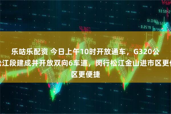 乐咕乐配资 今日上午10时开放通车，G320公路松江段建成并开放双向6车道，闵行松江金山进市区更便捷