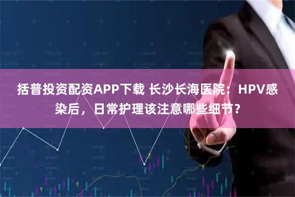括普投资配资APP下载 长沙长海医院：HPV感染后，日常护理该注意哪些细节？