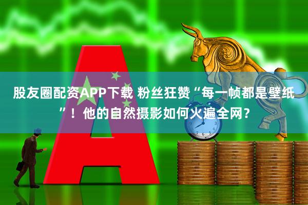 股友圈配资APP下载 粉丝狂赞“每一帧都是壁纸”！他的自然摄影如何火遍全网？