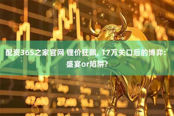 配资365之家官网 锂价狂飙, 17万关口后的博弈: 盛宴or陷阱?
