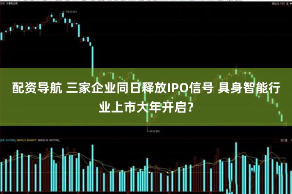 配资导航 三家企业同日释放IPO信号 具身智能行业上市大年开启？
