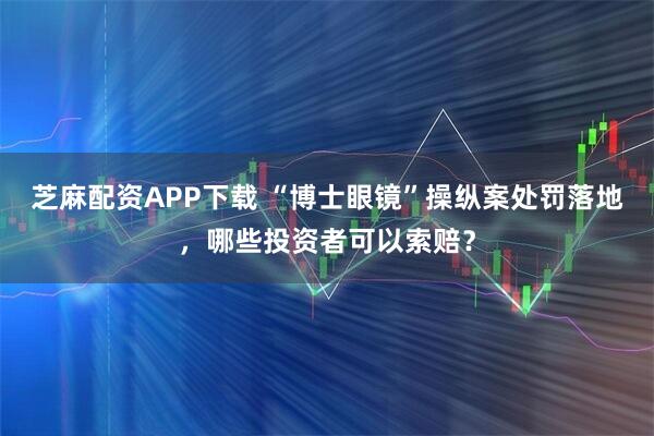 芝麻配资APP下载 “博士眼镜”操纵案处罚落地，哪些投资者可以索赔？