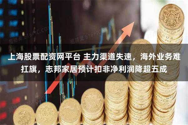 上海股票配资网平台 主力渠道失速，海外业务难扛旗，志邦家居预计扣非净利润降超五成