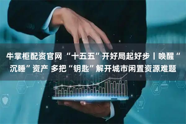 牛掌柜配资官网 “十五五”开好局起好步丨唤醒“沉睡”资产 多把“钥匙”解开城市闲置资源难题