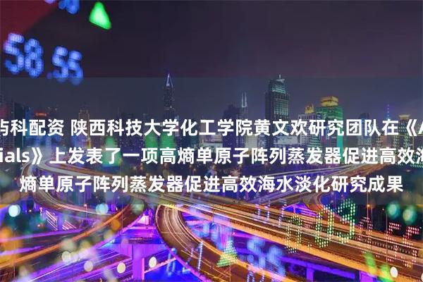 屿科配资 陕西科技大学化工学院黄文欢研究团队在《Advanced Materials》上发表了一项高熵单原子阵列蒸发器促进高效海水淡化研究成果