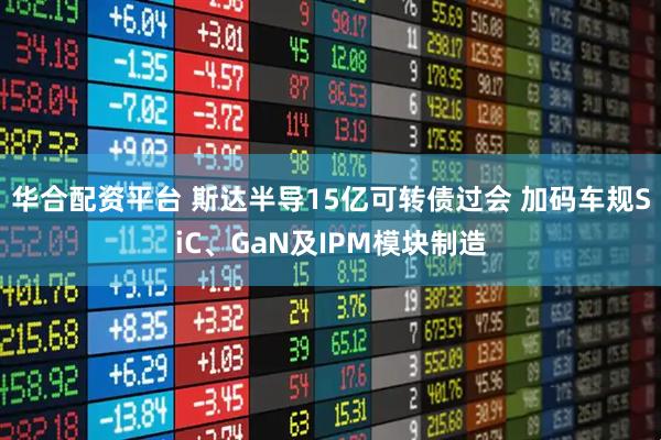 华合配资平台 斯达半导15亿可转债过会 加码车规SiC、GaN及IPM模块制造