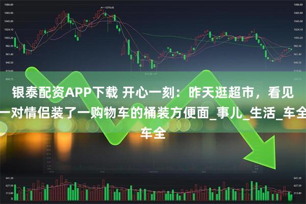 银泰配资APP下载 开心一刻：昨天逛超市，看见一对情侣装了一购物车的桶装方便面_事儿_生活_车全