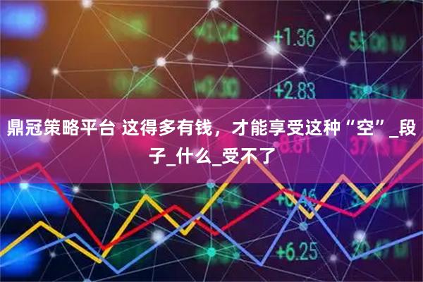 鼎冠策略平台 这得多有钱，才能享受这种“空”_段子_什么_受不了