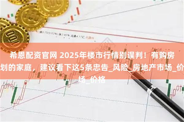 希恩配资官网 2025年楼市行情别误判！有购房计划的家庭，建议看下这5条忠告_风险_房地产市场_价格