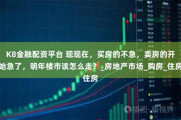 K8金融配资平台 现现在，买房的不急，卖房的开始急了，明年楼市该怎么走？_房地产市场_购房_住房