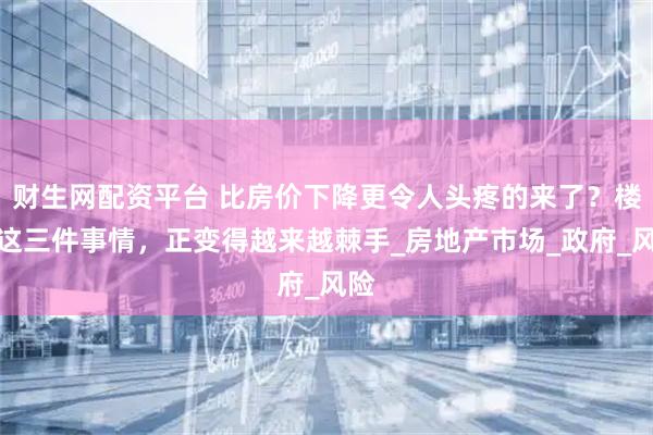 财生网配资平台 比房价下降更令人头疼的来了？楼市这三件事情，正变得越来越棘手_房地产市场_政府_风险