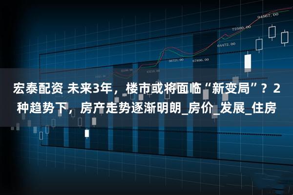 宏泰配资 未来3年，楼市或将面临“新变局”？2种趋势下，房产走势逐渐明朗_房价_发展_住房