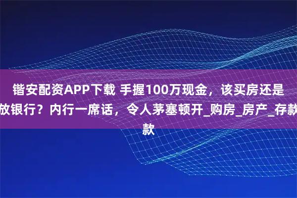 锴安配资APP下载 手握100万现金，该买房还是放银行？内行一席话，令人茅塞顿开_购房_房产_存款