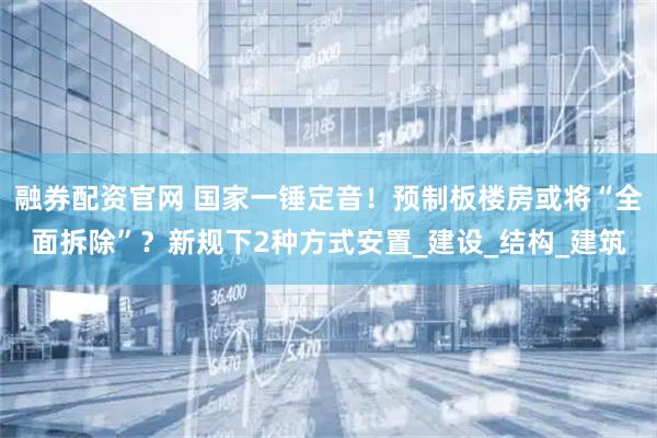 融券配资官网 国家一锤定音！预制板楼房或将“全面拆除”？新规下2种方式安置_建设_结构_建筑