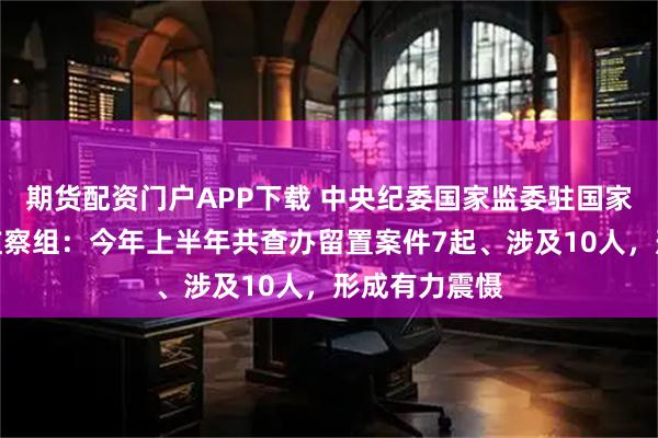 期货配资门户APP下载 中央纪委国家监委驻国家发改委纪检监察组：今年上半年共查办留置案件7起、涉及10人，形成有力震慑