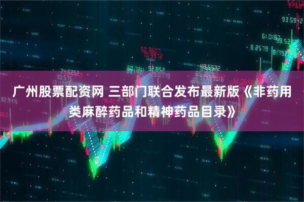 广州股票配资网 三部门联合发布最新版《非药用类麻醉药品和精神药品目录》