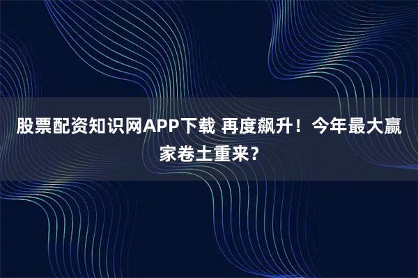 股票配资知识网APP下载 再度飙升！今年最大赢家卷土重来？