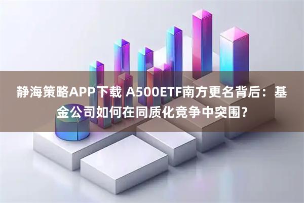 静海策略APP下载 A500ETF南方更名背后：基金公司如何在同质化竞争中突围？