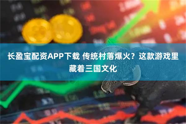 长盈宝配资APP下载 传统村落爆火？这款游戏里藏着三国文化