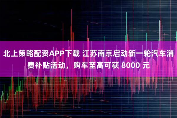 北上策略配资APP下载 江苏南京启动新一轮汽车消费补贴活动，购车至高可获 8000 元